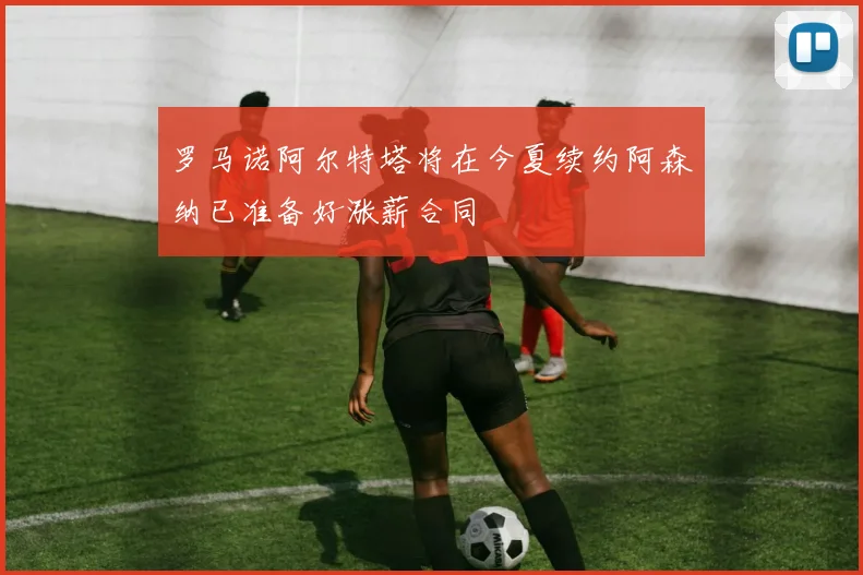 罗马诺阿尔特塔将在今夏续约阿森纳已准备好涨薪合同