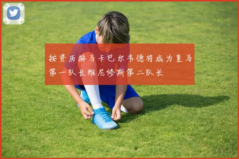 按资历排马卡巴尔韦德将成为皇马第一队长维尼修斯第二队长