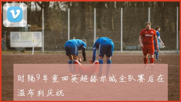 时隔9年重回英超赫尔城全队赛后在温布利庆祝