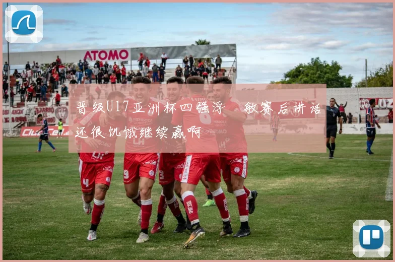 晋级U17亚洲杯四强浮嶋敏赛后讲话还很饥饿继续赢啊