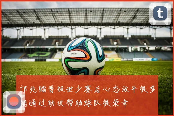 邝兆镭晋级世少赛后心态放平很多能通过助攻帮助球队很荣幸