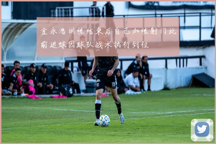 金永浩训练结束后自己加练射门此前进球因球队战术执行到位